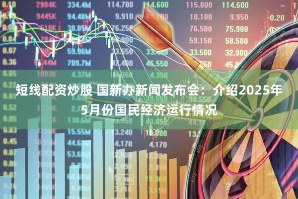 短线配资炒股 国新办新闻发布会：介绍2025年5月份国民经济运行情况