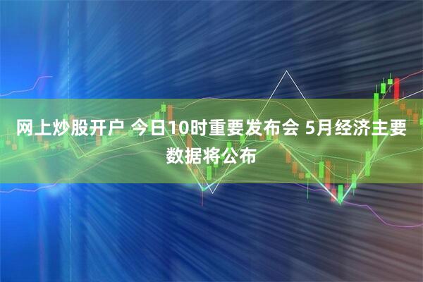 网上炒股开户 今日10时重要发布会 5月经济主要数据将公布