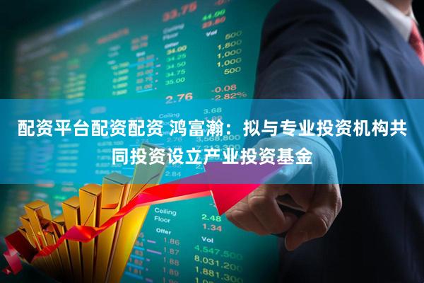 配资平台配资配资 鸿富瀚：拟与专业投资机构共同投资设立产业投资基金
