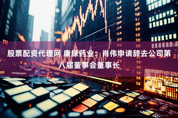 股票配资代理网 康缘药业：肖伟申请辞去公司第八届董事会董事长