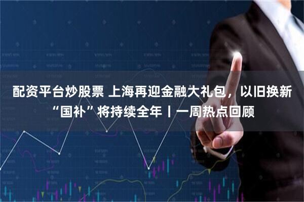配资平台炒股票 上海再迎金融大礼包，以旧换新“国补”将持续全年丨一周热点回顾