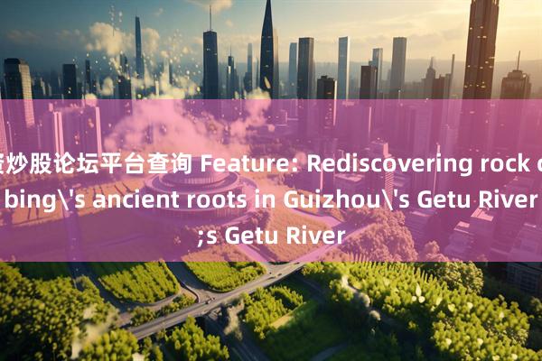 配资炒股论坛平台查询 Feature: Rediscovering rock climbing's ancient roots in Guizhou's Getu River