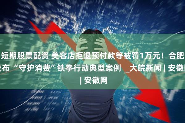 短期股票配资 美容店拒退预付款等被罚1万元！合肥发布 “守护消费”铁拳行动典型案例  _大皖新闻 | 安徽网