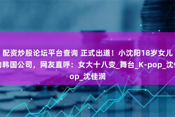 配资炒股论坛平台查询 正式出道！小沈阳18岁女儿签约韩国公司，网友直呼：女大十八变_舞台_K-pop_沈佳润