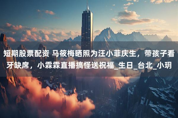 短期股票配资 马筱梅晒照为汪小菲庆生，带孩子看牙缺席，小霖霖直播搞怪送祝福_生日_台北_小玥