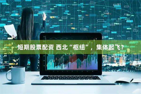 短期股票配资 西北“枢纽”，集体起飞？