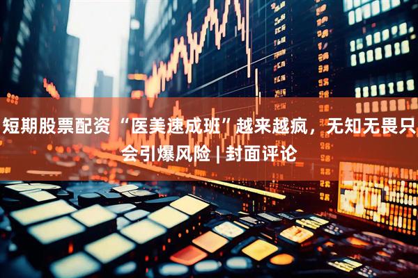短期股票配资 “医美速成班”越来越疯，无知无畏只会引爆风险 | 封面评论