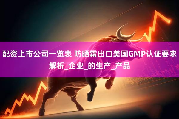 配资上市公司一览表 防晒霜出口美国GMP认证要求解析_企业_的生产_产品