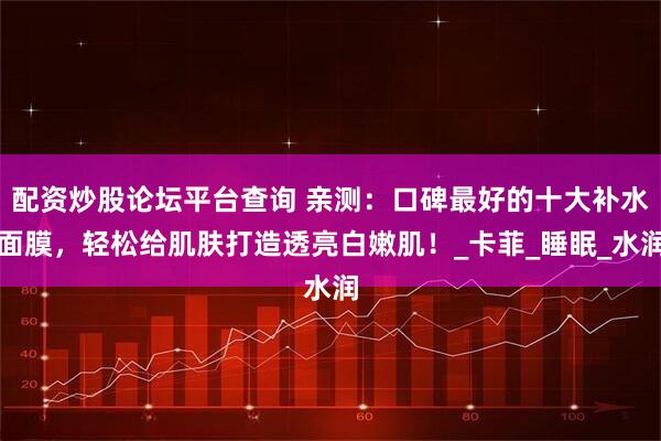 配资炒股论坛平台查询 亲测：口碑最好的十大补水面膜，轻松给肌肤打造透亮白嫩肌！_卡菲_睡眠_水润