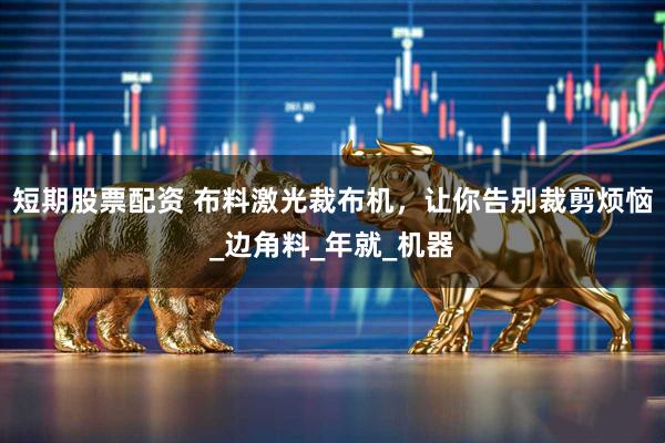 短期股票配资 布料激光裁布机，让你告别裁剪烦恼_边角料_年就_机器