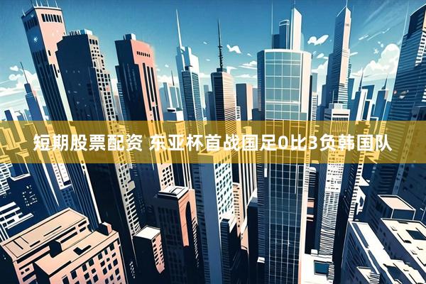 短期股票配资 东亚杯首战国足0比3负韩国队