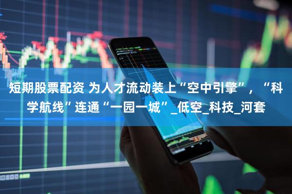 短期股票配资 为人才流动装上“空中引擎”，“科学航线”连通“一园一城”_低空_科技_河套