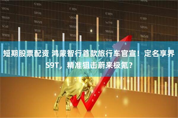 短期股票配资 鸿蒙智行首款旅行车官宣！定名享界S9T，精准狙击蔚来极氪？